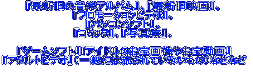 �w�ŐV���̉��y�A���o���x�A�w�ŐV���f��x�A �w�v�����[�V�����r�f�I�x�A �w�p�\�R���\�t�g�x�A �w�R�~�b�N�x�A�w�ʐ^�W�x�A  �w�Q�[���\�t�g�x�w�A�C�h���̂���摜�₨�󓮉�x �w�A�_���g�r�f�I�x�i��ʂɂ͗�����Ă��Ȃ����́j�ȂǂȂ�  